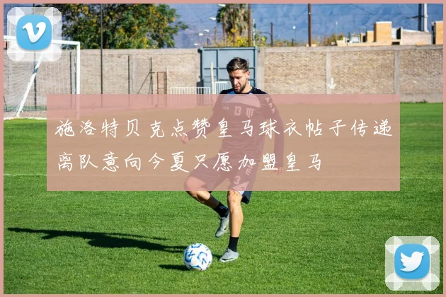 施洛特贝克点赞皇马球衣帖子传递离队意向今夏只愿加盟皇马