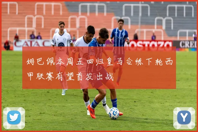 姆巴佩本周五回归皇马合练下轮西甲联赛有望首发出战