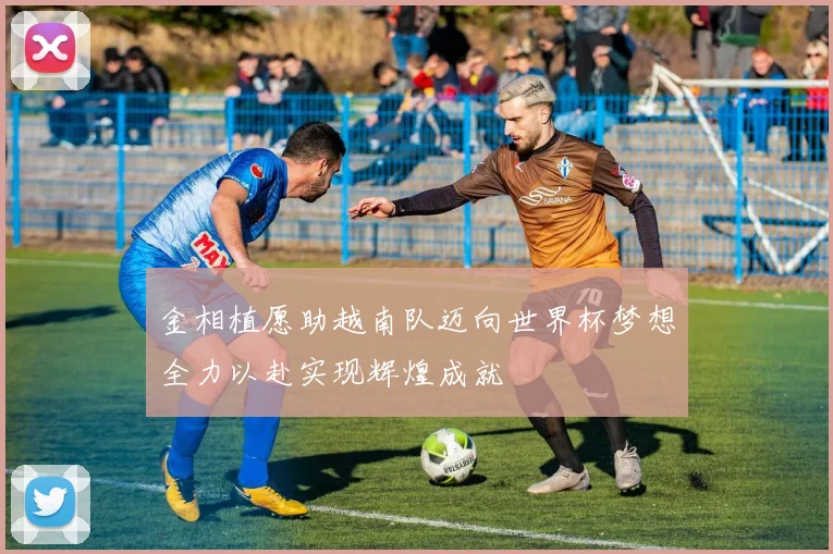金相植愿助越南队迈向世界杯梦想全力以赴实现辉煌成就