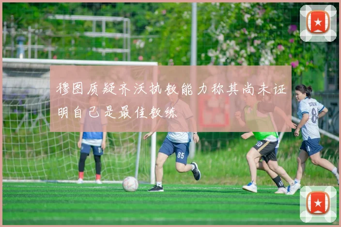 穆图质疑齐沃执教能力称其尚未证明自己是最佳教练