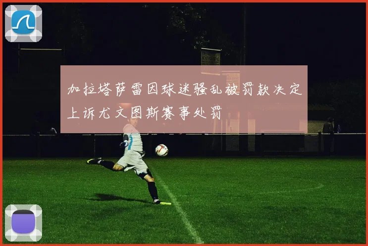 加拉塔萨雷因球迷骚乱被罚款决定上诉尤文图斯赛事处罚