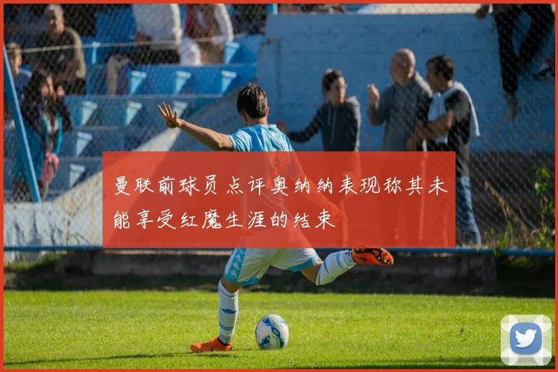 曼联前球员点评奥纳纳表现称其未能享受红魔生涯的结束