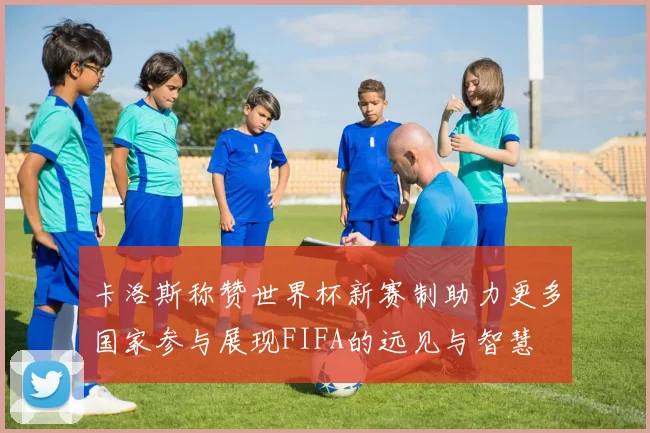 卡洛斯称赞世界杯新赛制助力更多国家参与展现FIFA的远见与智慧