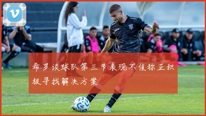 希罗谈球队第三节表现不佳称正积极寻找解决方案