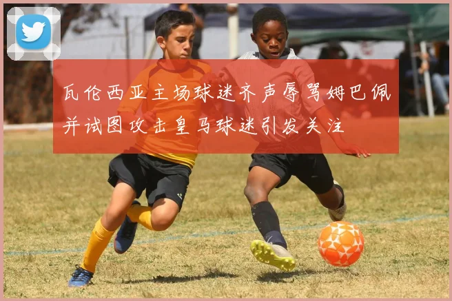 瓦伦西亚主场球迷齐声辱骂姆巴佩并试图攻击皇马球迷引发关注