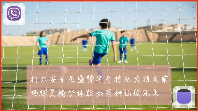 科尔安东尼盛赞字母特纳为顶尖前场球员掩护体验如同神仙般完美