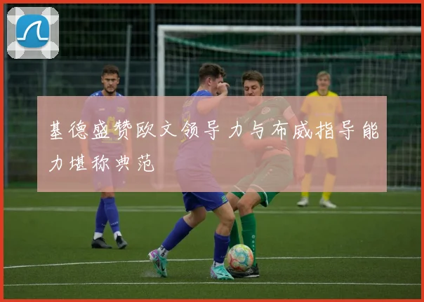 基德盛赞欧文领导力与布威指导能力堪称典范