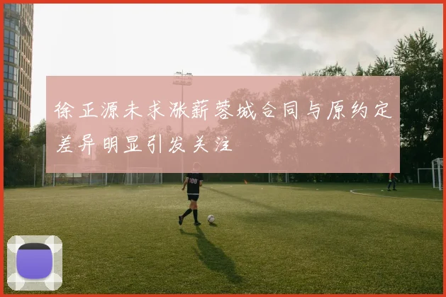 徐正源未求涨薪蓉城合同与原约定差异明显引发关注