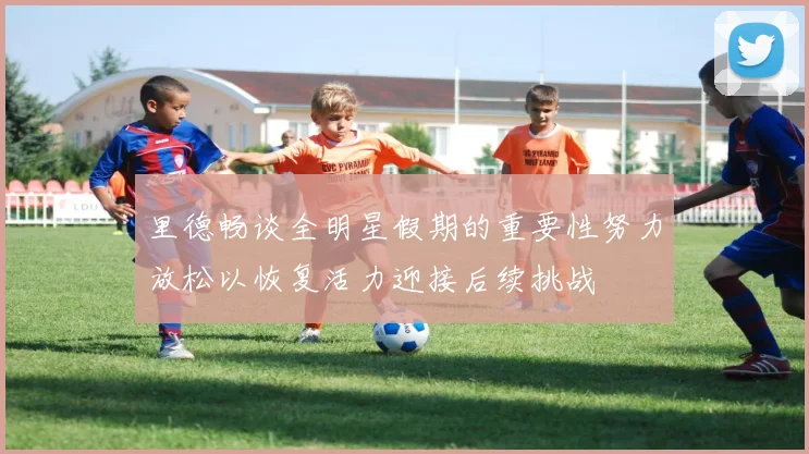 里德畅谈全明星假期的重要性努力放松以恢复活力迎接后续挑战