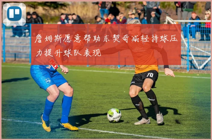詹姆斯愿意帮助东契奇减轻持球压力提升球队表现