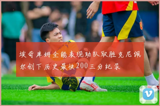 埃奇库姆全能表现助队取胜克尼佩尔创下历史最快200三分纪录