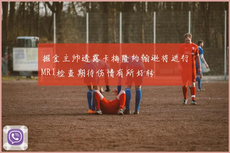 掘金主帅透露卡梅隆约翰逊将进行MRI检查期待伤情有所好转