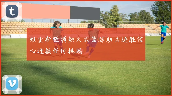 维金斯强调热火式篮球助力连胜信心迎接任何挑战