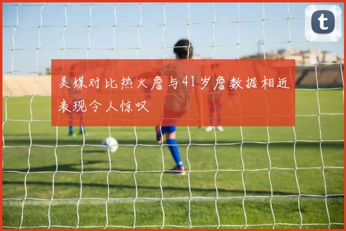 美媒对比热火詹与41岁詹数据相近表现令人惊叹