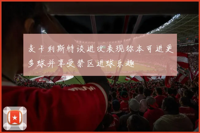 麦卡利斯特谈进攻表现称本可进更多球并享受禁区进球乐趣