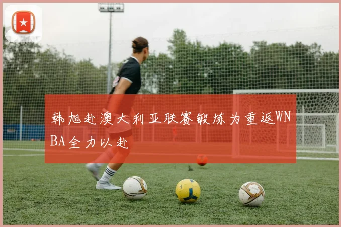 韩旭赴澳大利亚联赛锻炼为重返WNBA全力以赴
