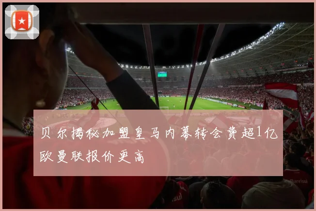 贝尔揭秘加盟皇马内幕转会费超1亿欧曼联报价更高