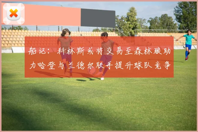 船记：科林斯或将交易至森林狼助力哈登与兰德尔联手提升球队竞争力