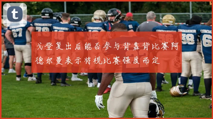 戈登复出后能否参与背靠背比赛阿德尔曼表示将视比赛强度而定