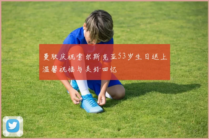 曼联庆祝索尔斯克亚53岁生日送上温馨祝福与美好回忆