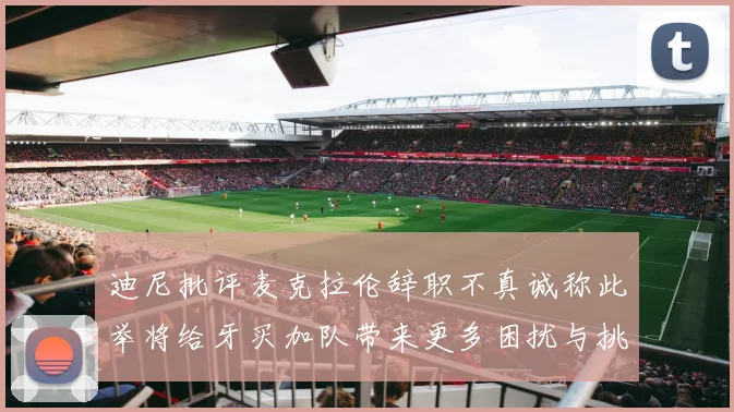 迪尼批评麦克拉伦辞职不真诚称此举将给牙买加队带来更多困扰与挑战