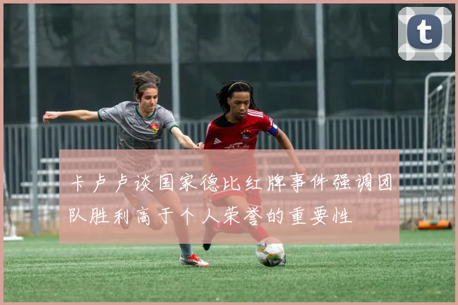 卡卢卢谈国家德比红牌事件强调团队胜利高于个人荣誉的重要性