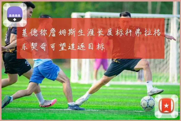 基德称詹姆斯生涯长度标杆弗拉格东契奇可望追逐目标