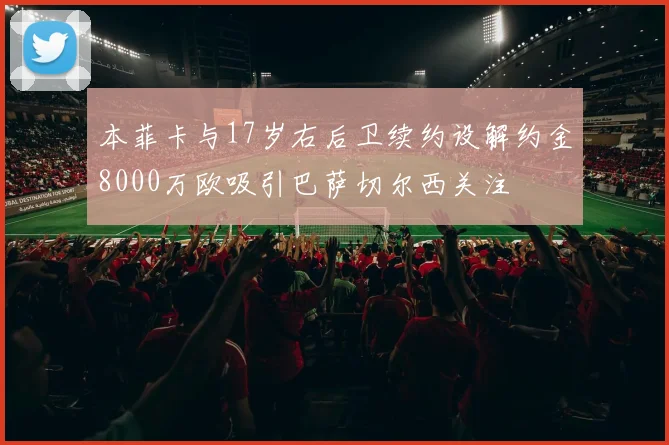 本菲卡与17岁右后卫续约设解约金8000万欧吸引巴萨切尔西关注