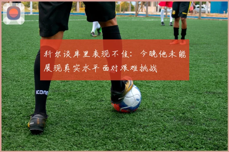 科尔谈库里表现不佳：今晚他未能展现真实水平面对艰难挑战
