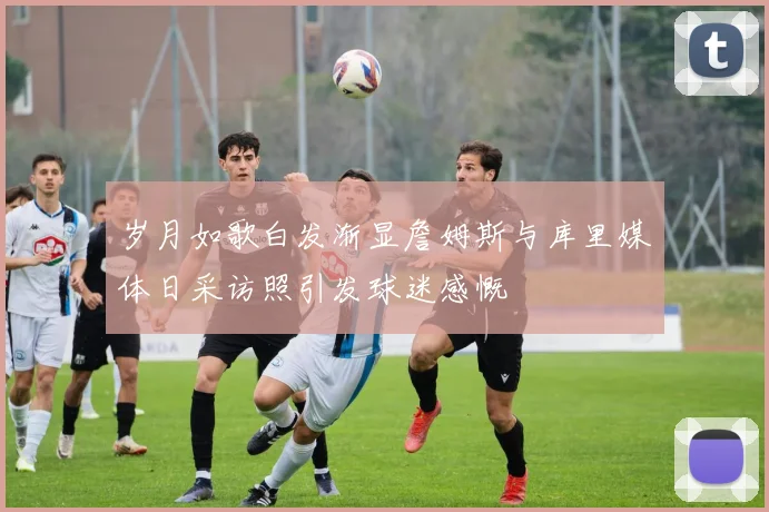 岁月如歌白发渐显詹姆斯与库里媒体日采访照引发球迷感慨