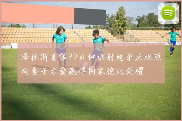 泽林斯基第90分钟远射绝杀庆祝照向妻子示爱赢得国家德比荣耀