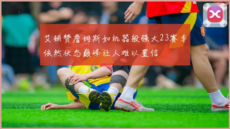 艾顿赞詹姆斯如机器般强大23赛季依然状态巅峰让人难以置信