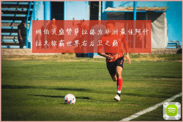 姆伯莫盛赞萨拉赫为非洲最佳阿什拉夫称霸世界右后卫之巅