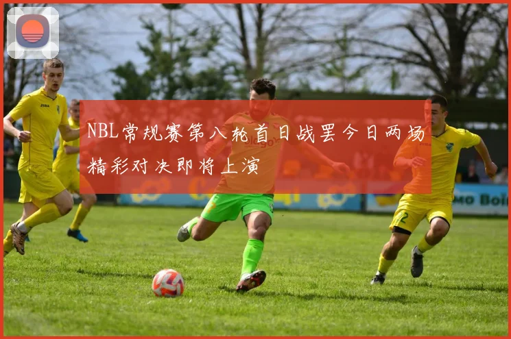 NBL常规赛第八轮首日战罢今日两场精彩对决即将上演