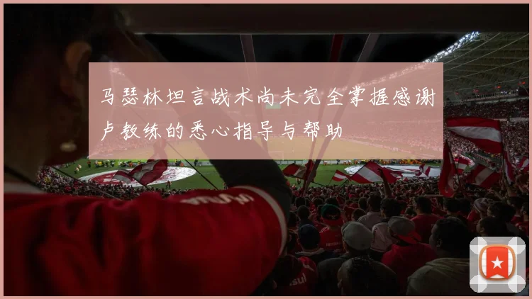 马瑟林坦言战术尚未完全掌握感谢卢教练的悉心指导与帮助