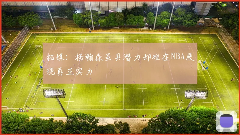 拓媒：杨瀚森虽具潜力却难在NBA展现真正实力