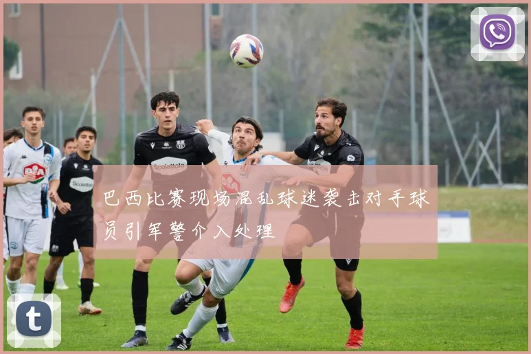 巴西比赛现场混乱球迷袭击对手球员引军警介入处理