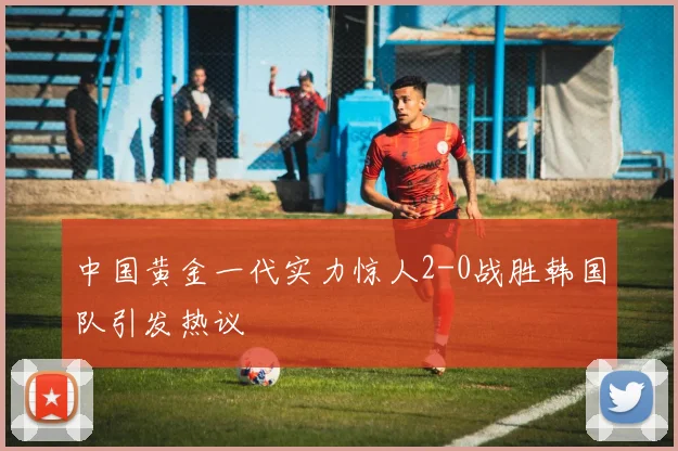 中国黄金一代实力惊人2-0战胜韩国队引发热议