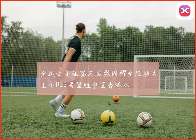 全运会小组赛万孟霖闪耀全场助力上海U22男篮胜中国香港队