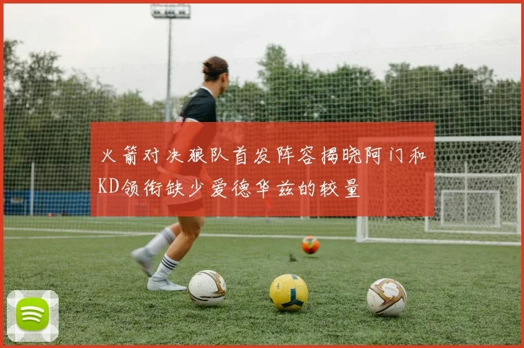火箭对决狼队首发阵容揭晓阿门和KD领衔缺少爱德华兹的较量