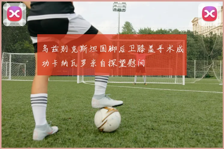乌兹别克斯坦国脚后卫膝盖手术成功卡纳瓦罗亲自探望慰问