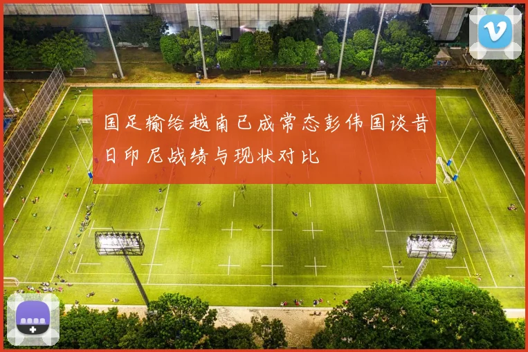 国足输给越南已成常态彭伟国谈昔日印尼战绩与现状对比
