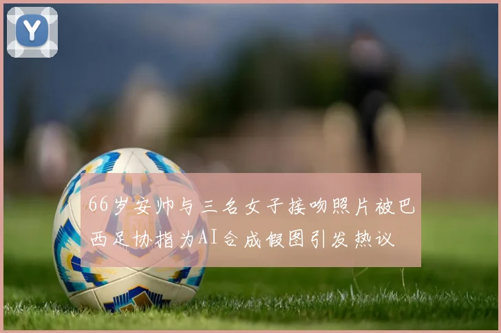 66岁安帅与三名女子接吻照片被巴西足协指为AI合成假图引发热议
