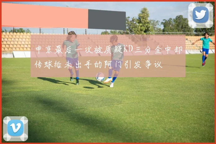 申京最后一攻被质疑KD三分全中却传球给未出手的阿门引发争议